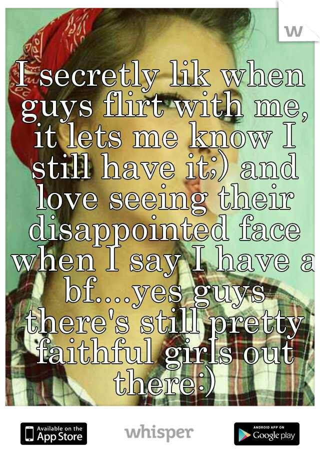 I secretly lik when guys flirt with me, it lets me know I still have it;) and love seeing their disappointed face when I say I have a bf....yes guys there's still pretty faithful girls out there:)