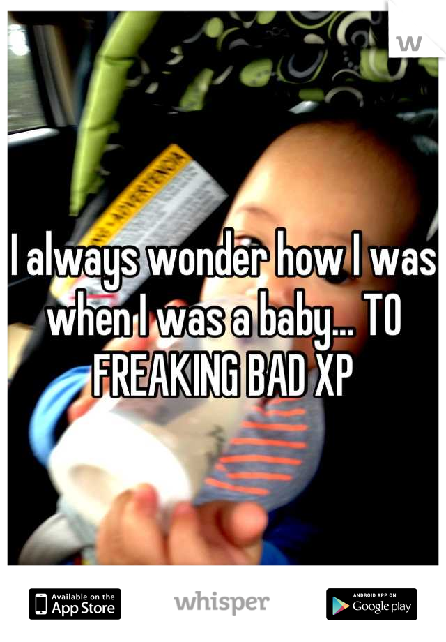 I always wonder how I was when I was a baby... TO FREAKING BAD XP