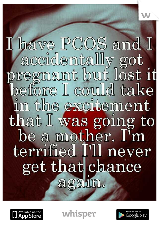 I have PCOS and I accidentally got pregnant but lost it before I could take in the excitement that I was going to be a mother. I'm terrified I'll never get that chance again.