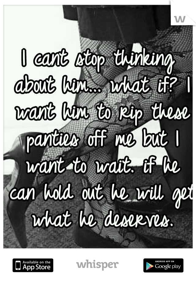 I cant stop thinking about him... what if? I want him to rip these panties off me but I want to wait. if he can hold out he will get what he deserves.