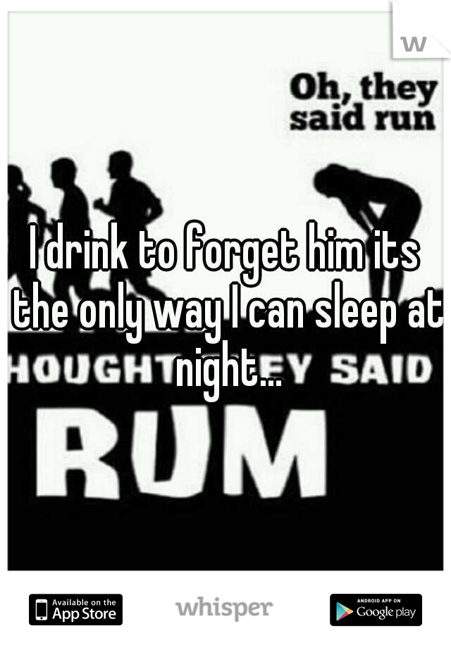 I drink to forget him its the only way I can sleep at night...