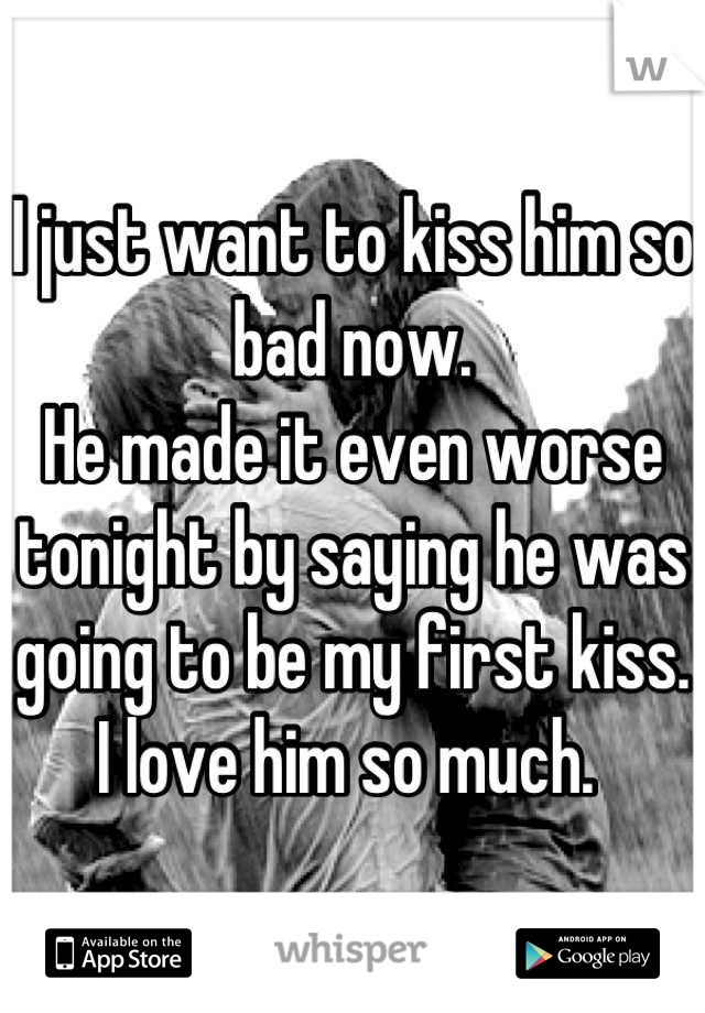 I just want to kiss him so bad now. 
He made it even worse tonight by saying he was going to be my first kiss. 
I love him so much. 