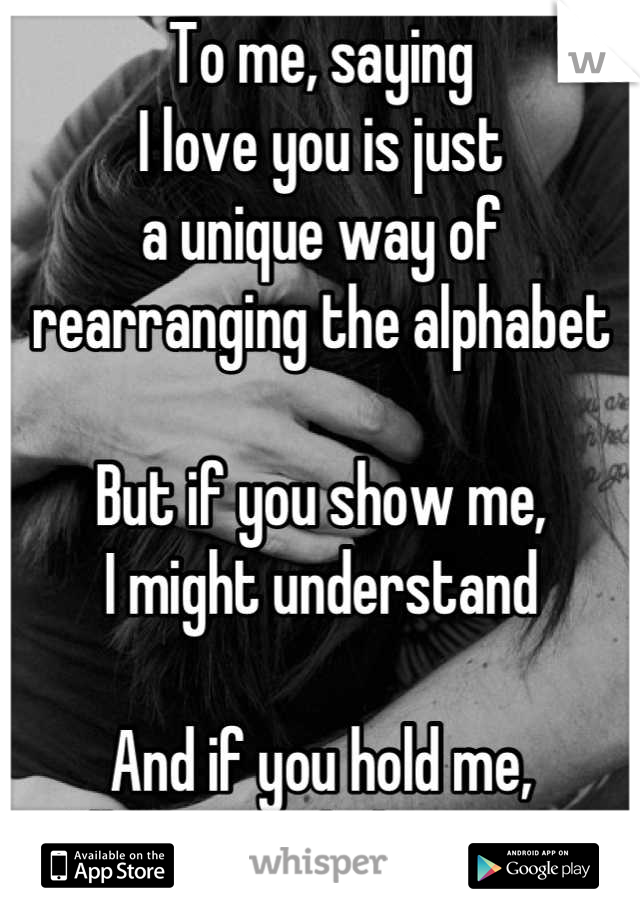 To me, saying 
I love you is just
a unique way of
rearranging the alphabet

But if you show me,
I might understand

And if you hold me,
I'll actually believe you