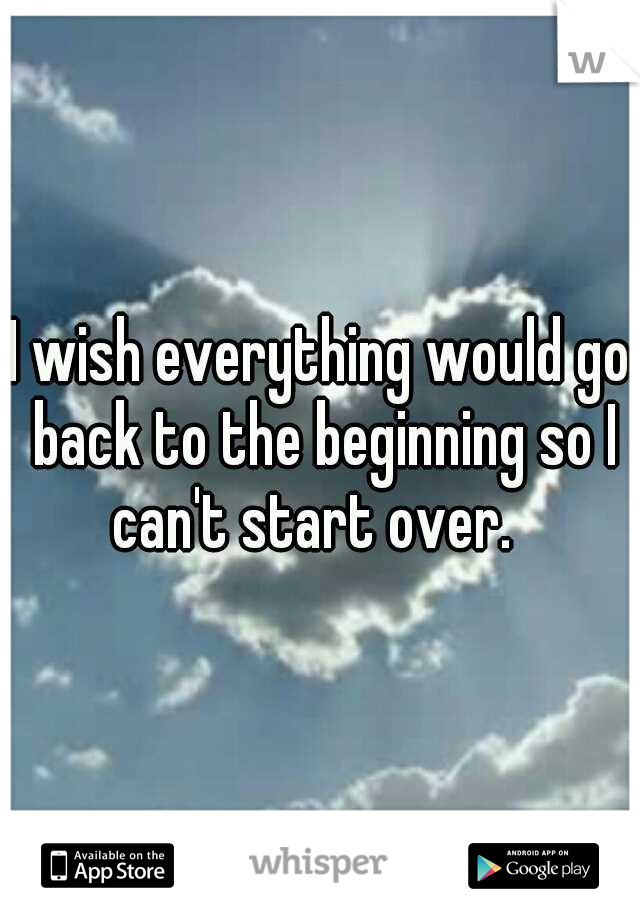 I wish everything would go back to the beginning so I can't start over.  