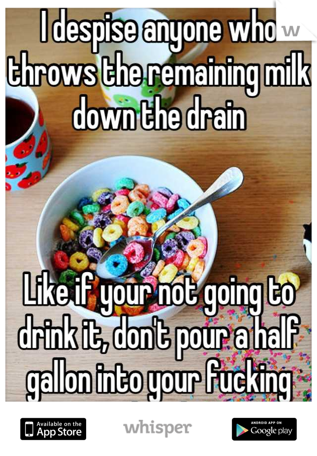 I despise anyone who throws the remaining milk down the drain



Like if your not going to drink it, don't pour a half gallon into your fucking bowl