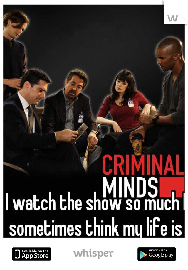 I watch the show so much I sometimes think my life is a criminal minds episode