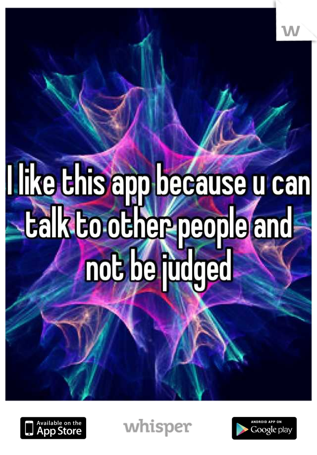 I like this app because u can talk to other people and not be judged