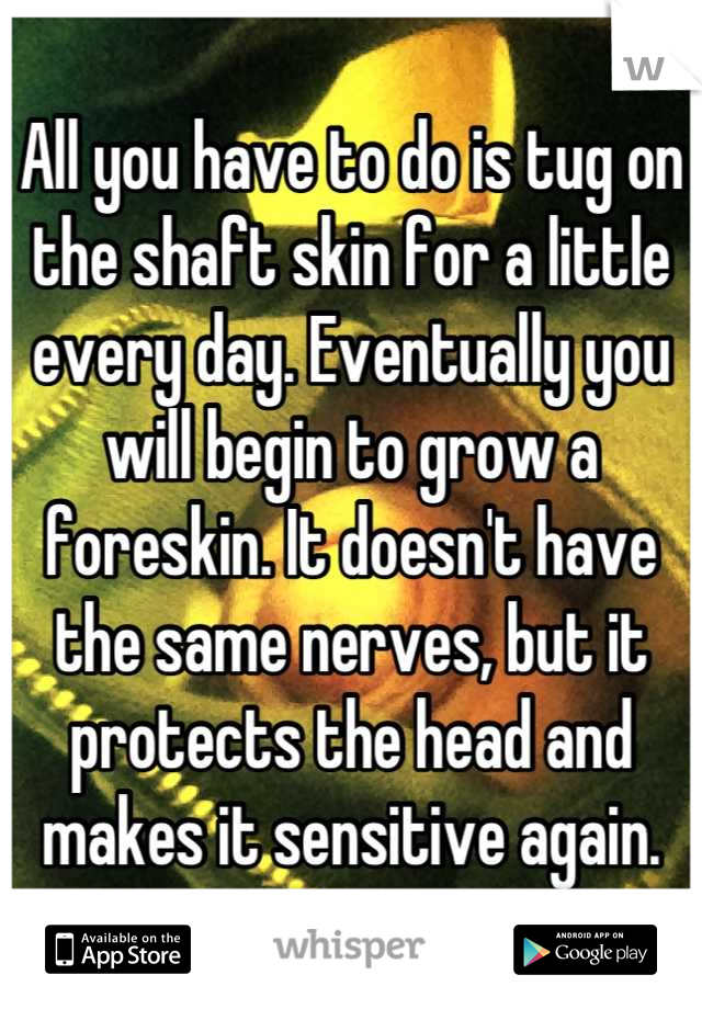 All you have to do is tug on the shaft skin for a little every day. Eventually you will begin to grow a foreskin. It doesn't have the same nerves, but it protects the head and makes it sensitive again.