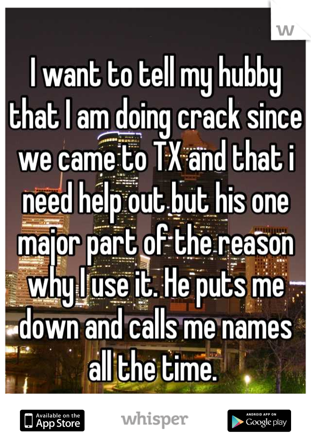 I want to tell my hubby that I am doing crack since we came to TX and that i need help out but his one major part of the reason why I use it. He puts me down and calls me names all the time. 