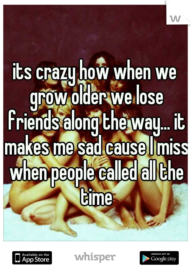 its crazy how when we grow older we lose friends along the way... it makes me sad cause I miss when people called all the time