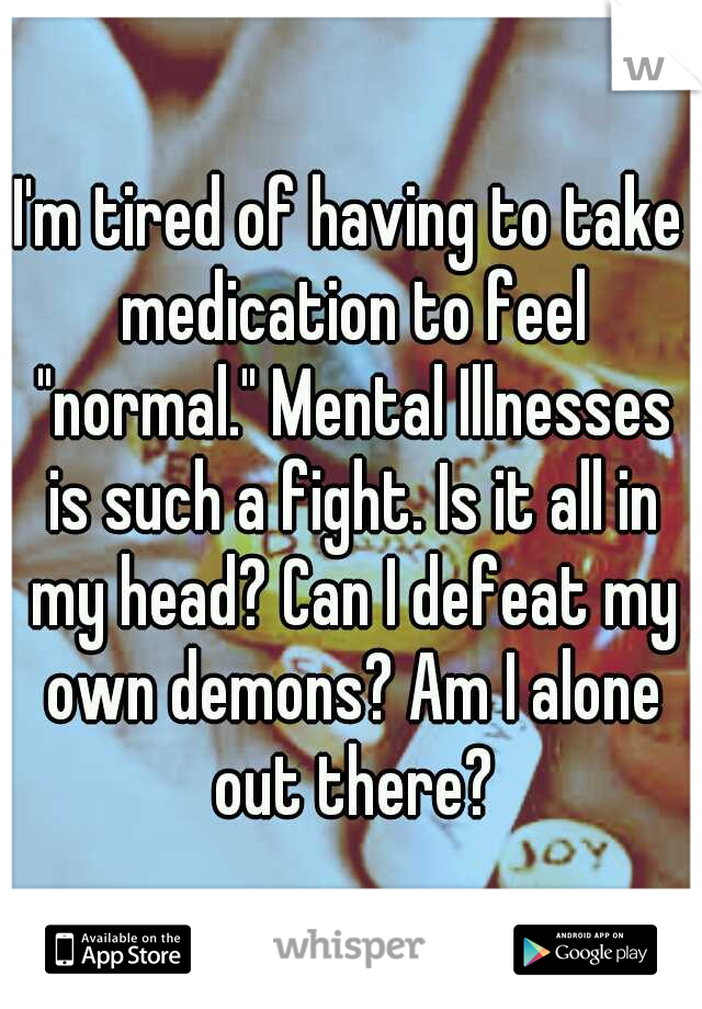 I'm tired of having to take medication to feel "normal." Mental Illnesses is such a fight. Is it all in my head? Can I defeat my own demons? Am I alone out there?