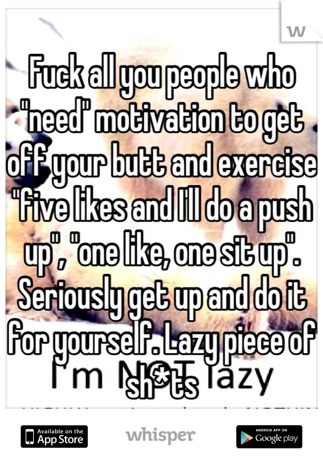 Fuck all you people who "need" motivation to get off your butt and exercise "five likes and I'll do a push up", "one like, one sit up". Seriously get up and do it for yourself. Lazy piece of sh*ts