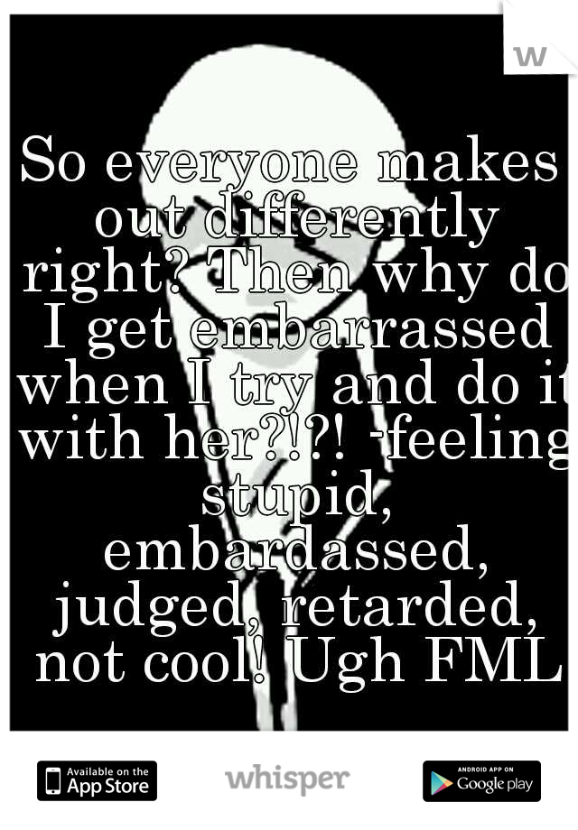 So everyone makes out differently right? Then why do I get embarrassed when I try and do it with her?!?! -feeling stupid, embardassed, judged, retarded, not cool! Ugh FML