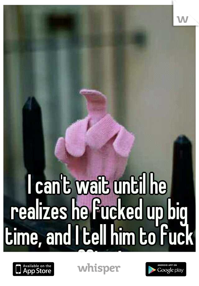 I can't wait until he realizes he fucked up big time, and I tell him to fuck off! :-* 