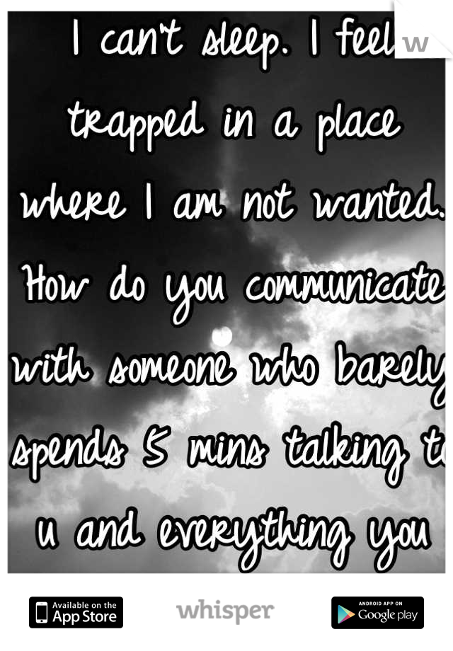 I can't sleep. I feel trapped in a place where I am not wanted. How do you communicate with someone who barely spends 5 mins talking to u and everything you say they have nothing to say about it. How do we go from being open with each other to you just shutting me out? I think I was better off alone than alone in a relationship. :(