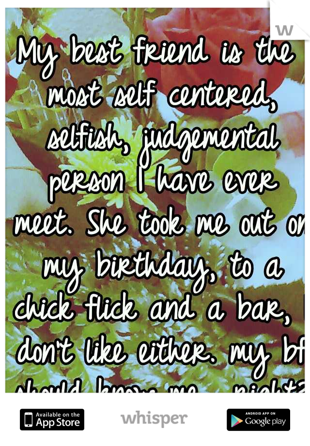 My best friend is the most self centered, selfish, judgemental person I have ever meet. She took me out on my birthday, to a chick flick and a bar, I don't like either. my bf should know me... right? 