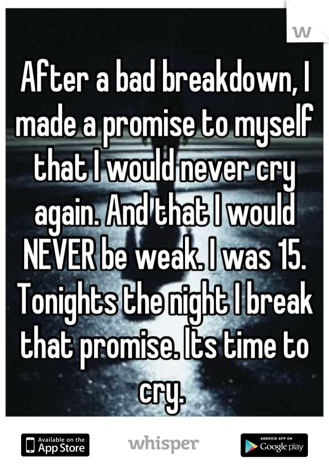 After a bad breakdown, I made a promise to myself that I would never cry again. And that I would NEVER be weak. I was 15.  Tonights the night I break that promise. Its time to cry. 