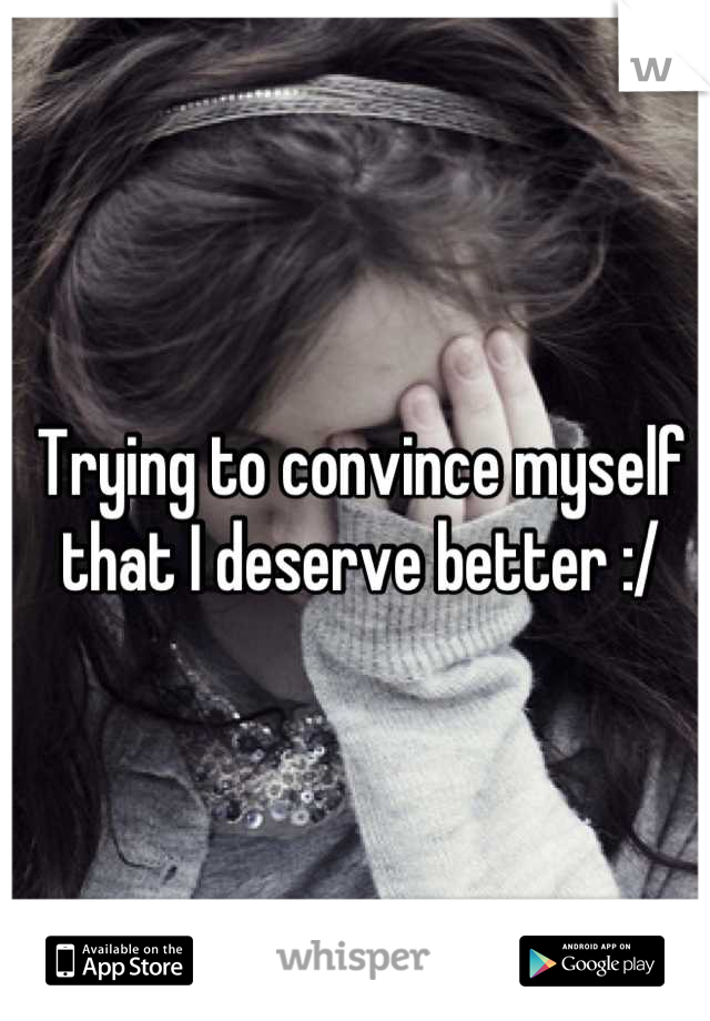 Trying to convince myself that I deserve better :/