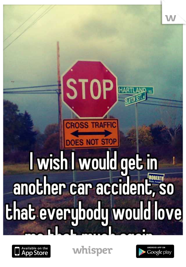 I wish I would get in another car accident, so that everybody would love me that much again...