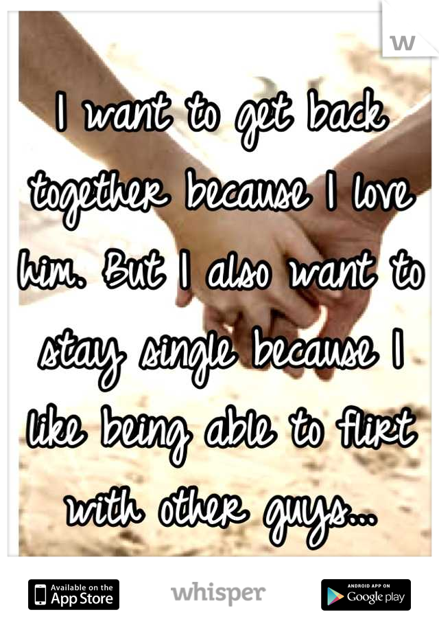 I want to get back together because I love him. But I also want to stay single because I like being able to flirt with other guys...