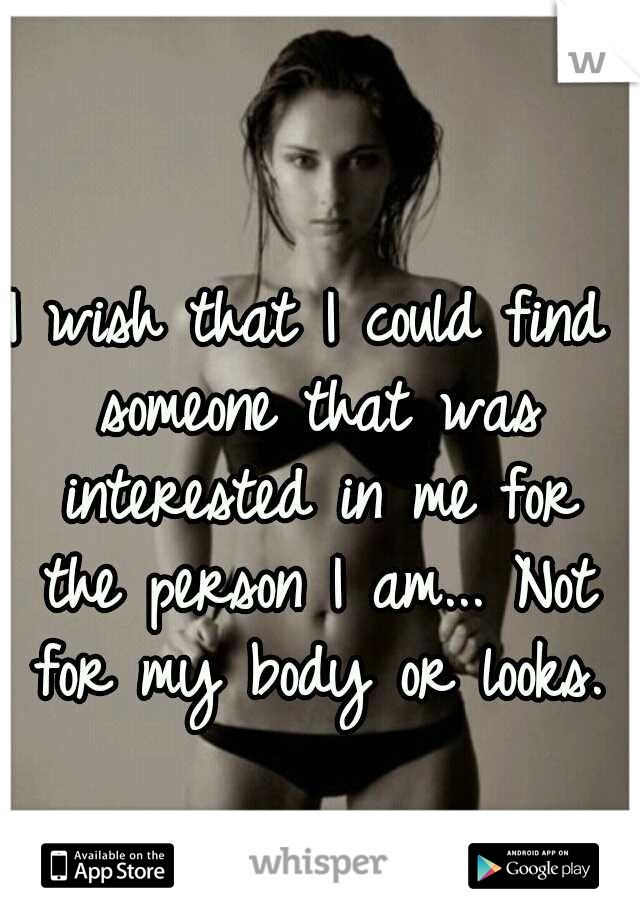 I wish that I could find someone that was interested in me for the person I am... Not for my body or looks.