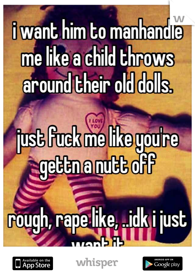 i want him to manhandle me like a child throws around their old dolls. 

just fuck me like you're gettn a nutt off

rough, rape like, ..idk i just want it