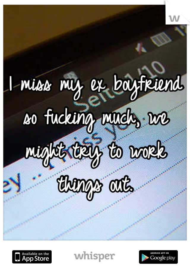 I miss my ex boyfriend so fucking much, we might try to work things out.