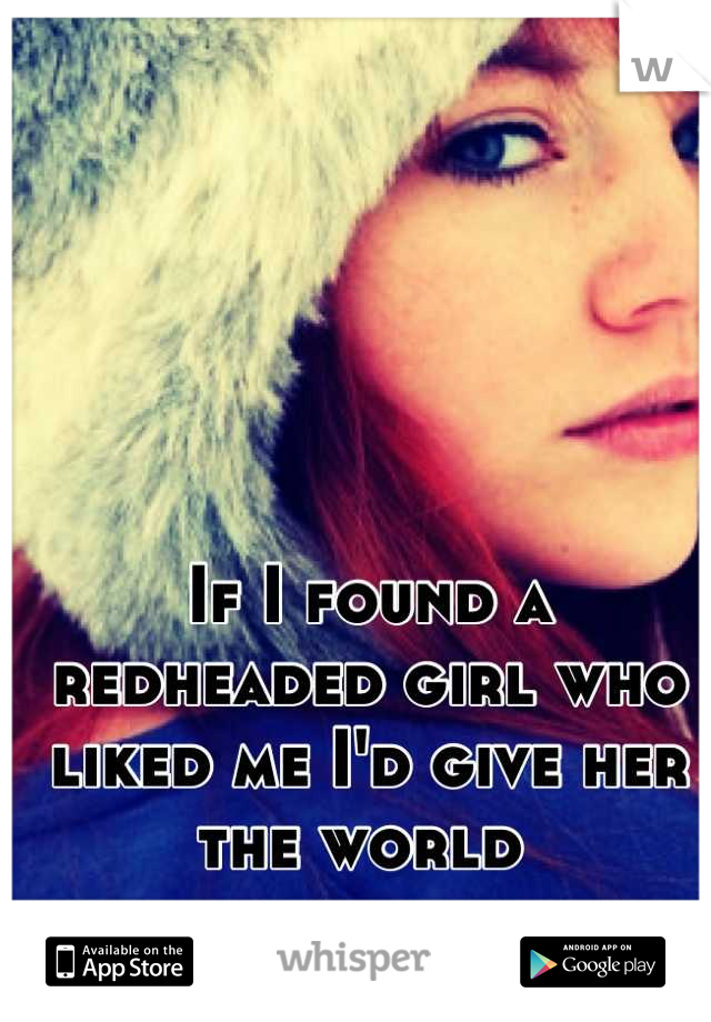 If I found a redheaded girl who liked me I'd give her the world 