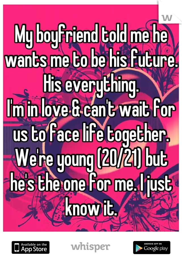 My boyfriend told me he wants me to be his future. His everything. 
I'm in love & can't wait for us to face life together.
We're young (20/21) but he's the one for me. I just know it.