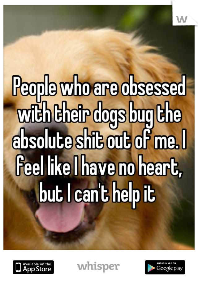 People who are obsessed with their dogs bug the absolute shit out of me. I feel like I have no heart, but I can't help it 