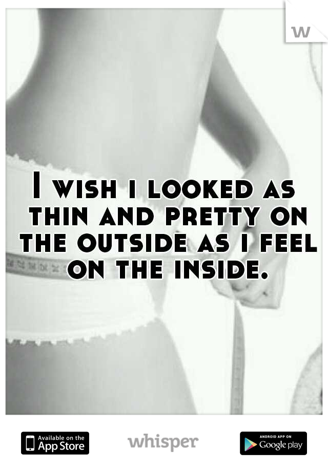 I wish i looked as thin and pretty on the outside as i feel on the inside.