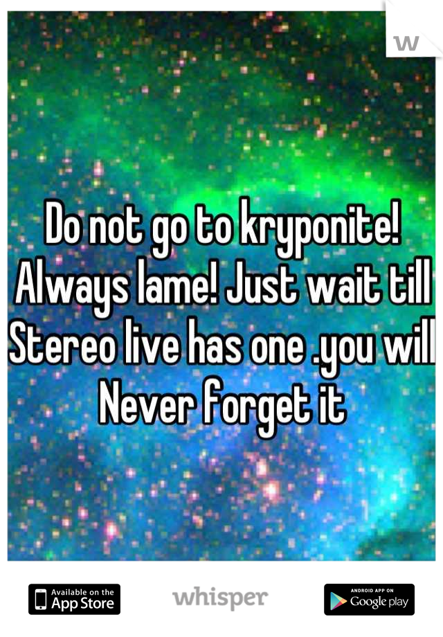 Do not go to kryponite!
Always lame! Just wait till
Stereo live has one .you will 
 Never forget it 