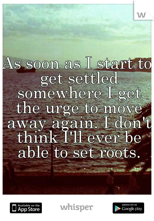 As soon as I start to get settled somewhere I get the urge to move away again. I don't think I'll ever be able to set roots.