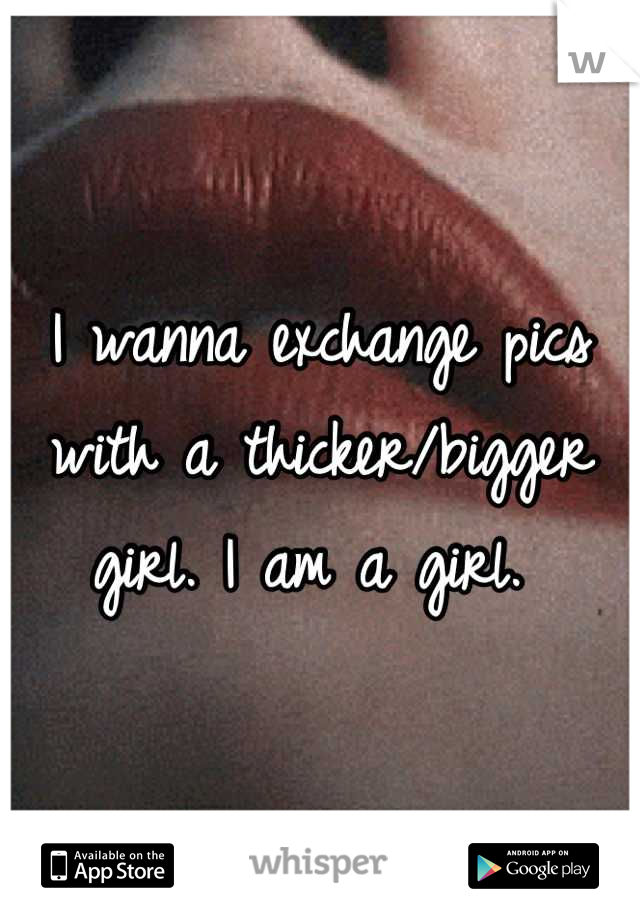 I wanna exchange pics with a thicker/bigger girl. I am a girl. 