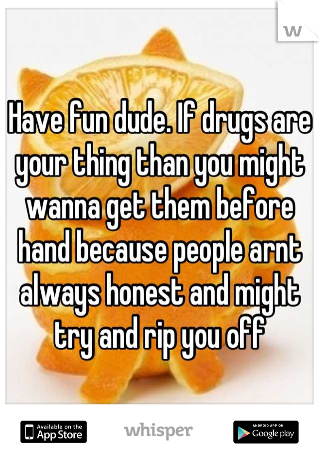 Have fun dude. If drugs are your thing than you might wanna get them before hand because people arnt always honest and might try and rip you off