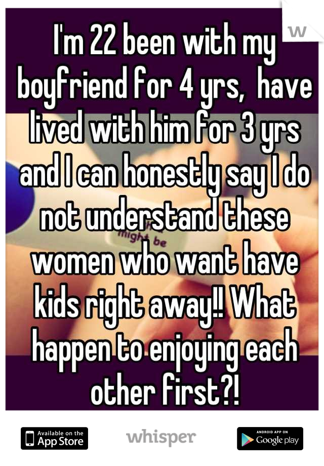 I'm 22 been with my boyfriend for 4 yrs,  have lived with him for 3 yrs and I can honestly say I do not understand these women who want have kids right away!! What happen to enjoying each other first?!