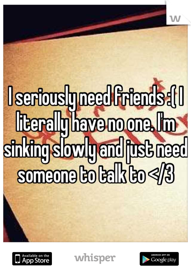 I seriously need friends :( I literally have no one. I'm sinking slowly and just need someone to talk to </3