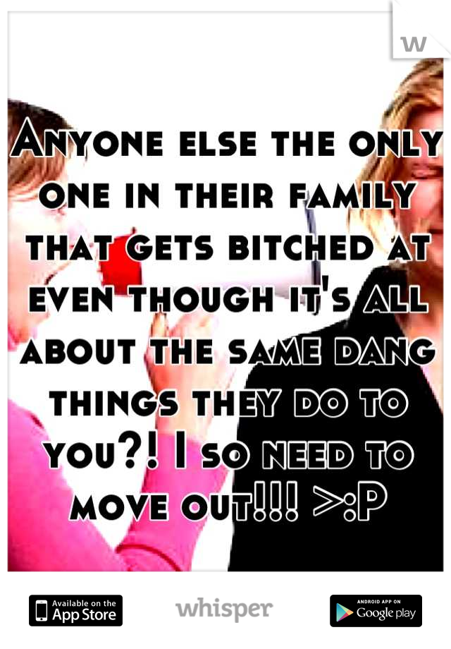 Anyone else the only one in their family that gets bitched at even though it's all about the same dang things they do to you?! I so need to move out!!! >:P