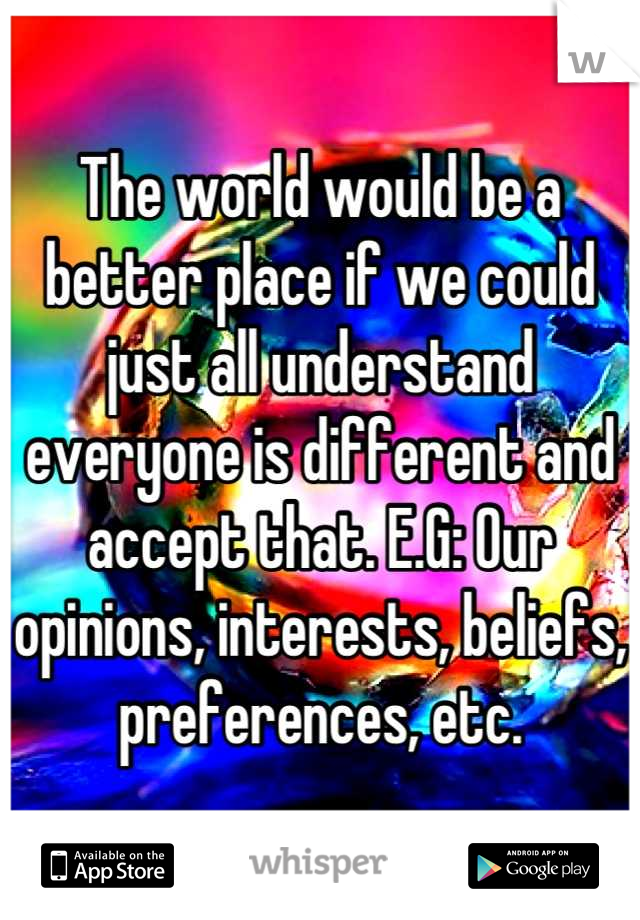 The world would be a better place if we could just all understand everyone is different and accept that. E.G: Our opinions, interests, beliefs, preferences, etc.