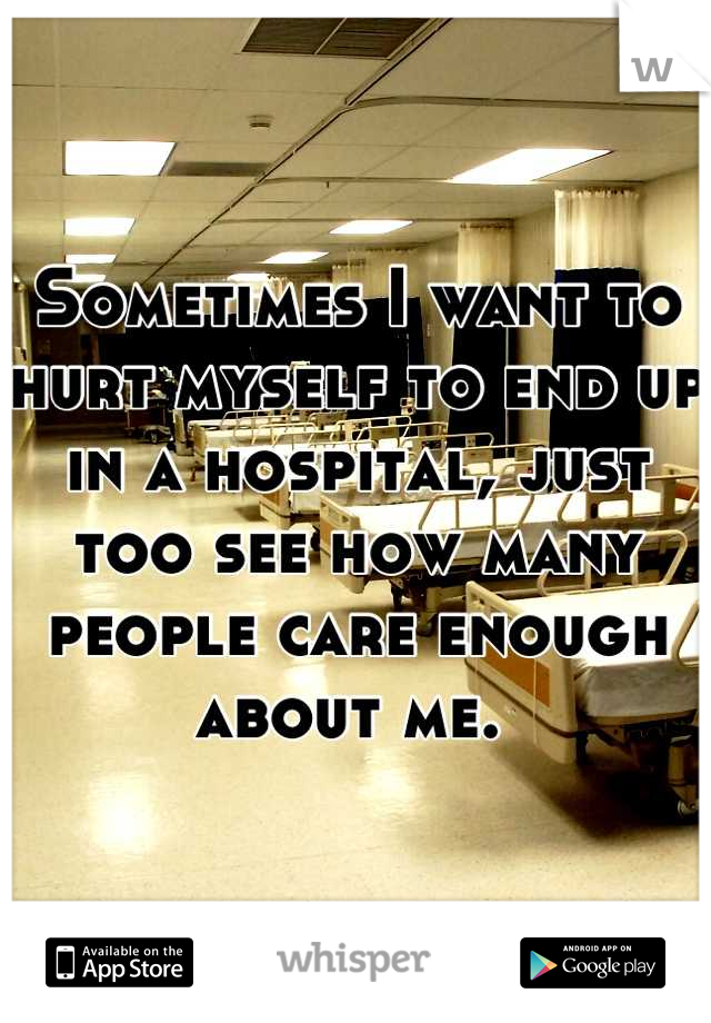 Sometimes I want to hurt myself to end up in a hospital, just too see how many people care enough about me. 