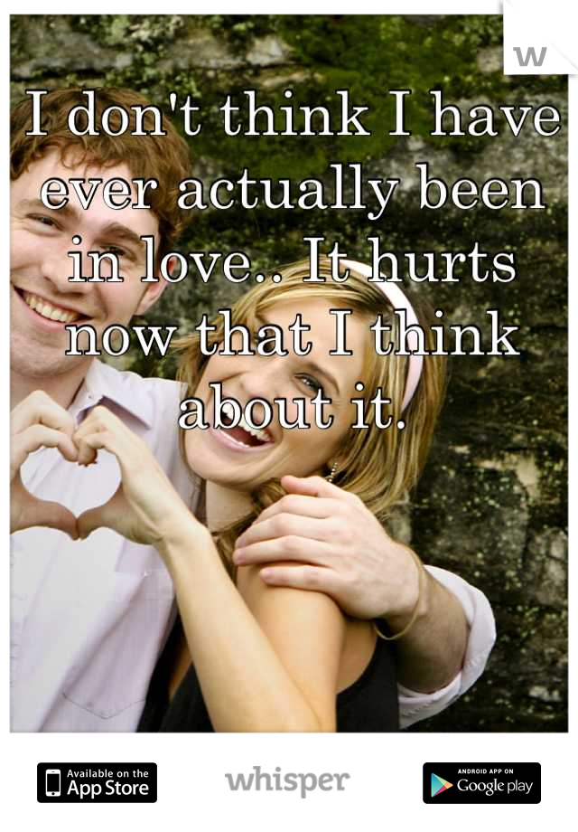 I don't think I have ever actually been in love.. It hurts now that I think about it.