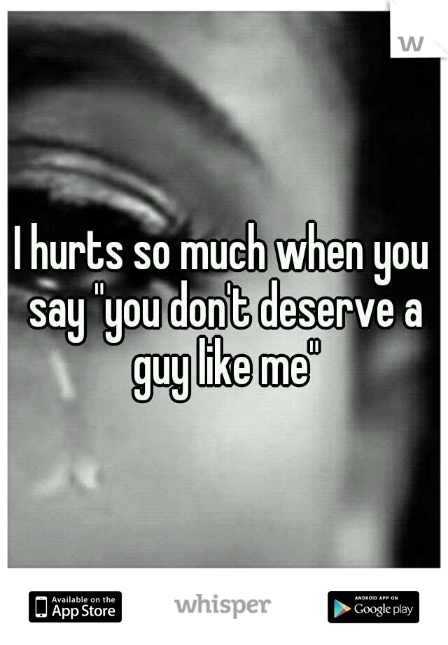 I hurts so much when you say "you don't deserve a guy like me"