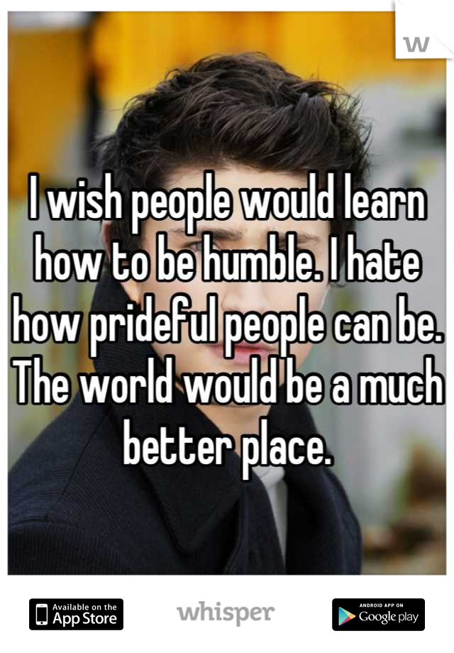 I wish people would learn how to be humble. I hate how prideful people can be. The world would be a much better place.