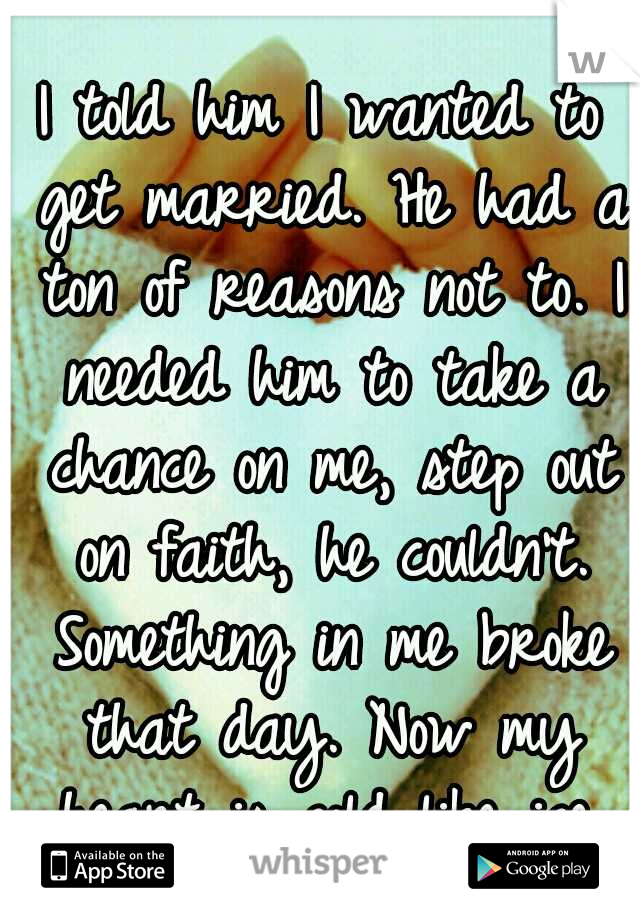 I told him I wanted to get married. He had a ton of reasons not to. I needed him to take a chance on me, step out on faith, he couldn't. Something in me broke that day. Now my heart is cold like ice.