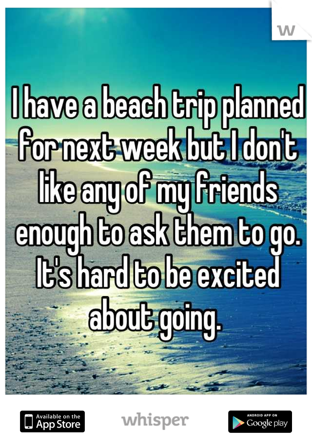 I have a beach trip planned for next week but I don't like any of my friends enough to ask them to go. It's hard to be excited about going. 