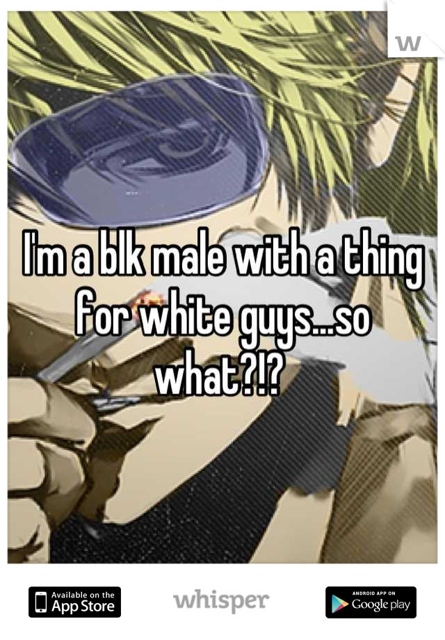 I'm a blk male with a thing for white guys...so what?!? 