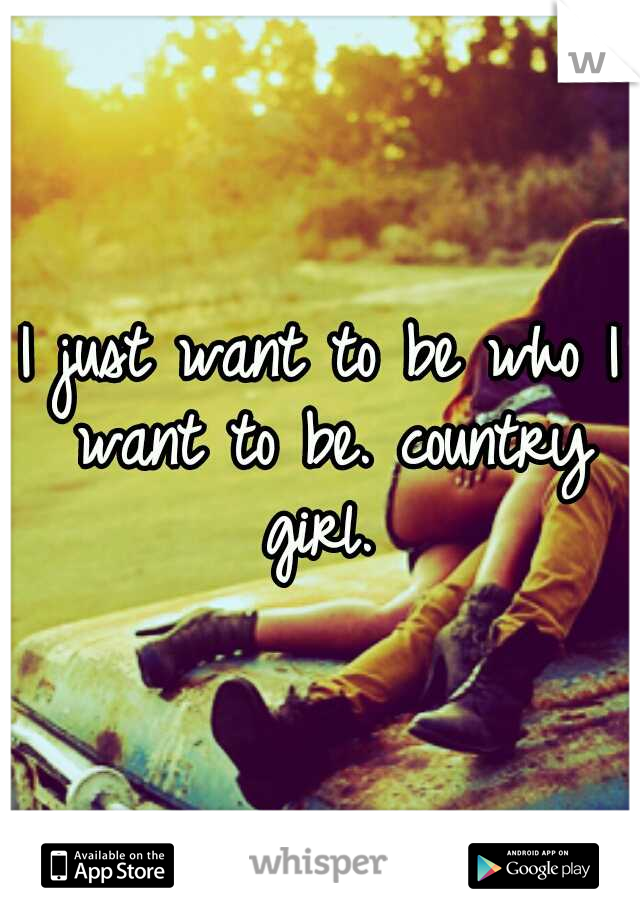 I just want to be who I want to be. country girl. 