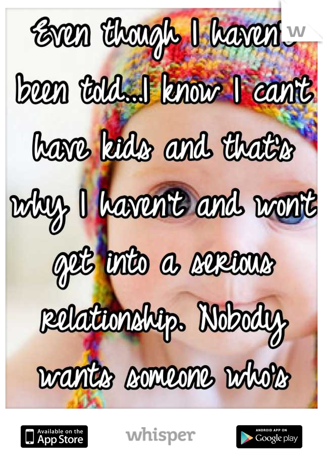 Even though I haven't been told...I know I can't have kids and that's why I haven't and won't get into a serious relationship. Nobody wants someone who's broken.