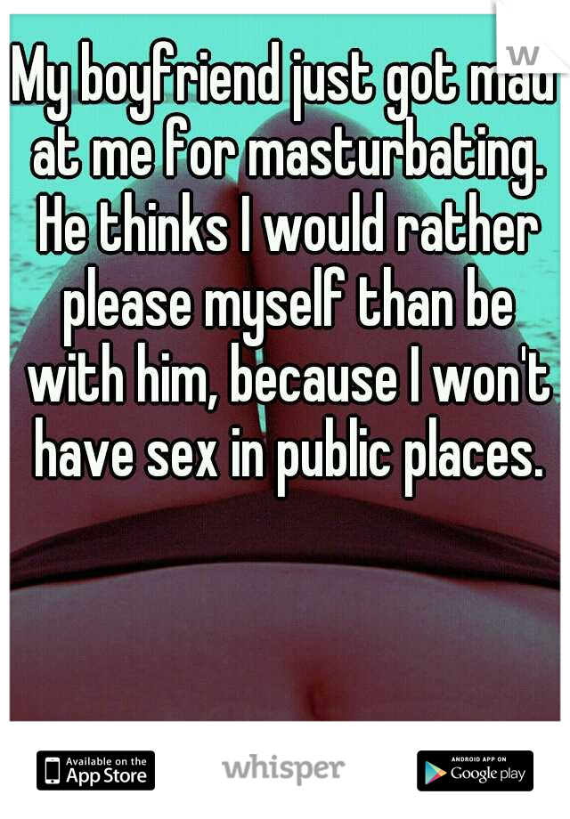 My boyfriend just got mad at me for masturbating. He thinks I would rather please myself than be with him, because I won't have sex in public places.