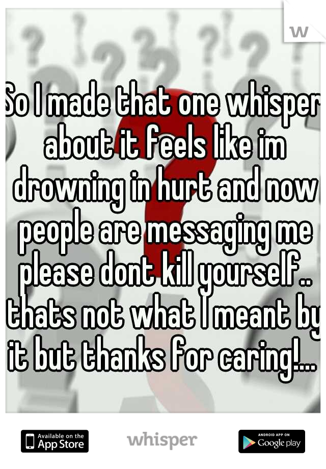 So I made that one whisper about it feels like im drowning in hurt and now people are messaging me please dont kill yourself.. thats not what I meant by it but thanks for caring!... 